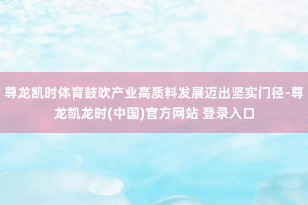尊龙凯时体育鼓吹产业高质料发展迈出坚实门径-尊龙凯龙时(中国)官方网站 登录入口