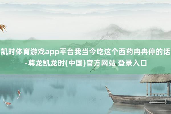 凯时体育游戏app平台我当今吃这个西药冉冉停的话-尊龙凯龙时(中国)官方网站 登录入口