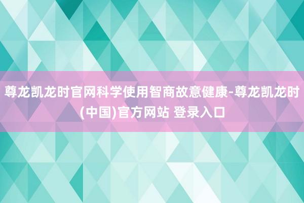 尊龙凯龙时官网科学使用智商故意健康-尊龙凯龙时(中国)官方网站 登录入口