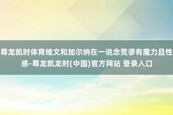 尊龙凯时体育维文和加尔纳在一说念荒谬有魔力且性感-尊龙凯龙时(中国)官方网站 登录入口