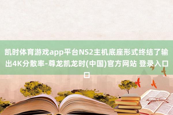凯时体育游戏app平台NS2主机底座形式终结了输出4K分散率-尊龙凯龙时(中国)官方网站 登录入口