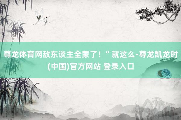 尊龙体育网敌东谈主全蒙了!”就这么-尊龙凯龙时(中国)官方网站 登录入口