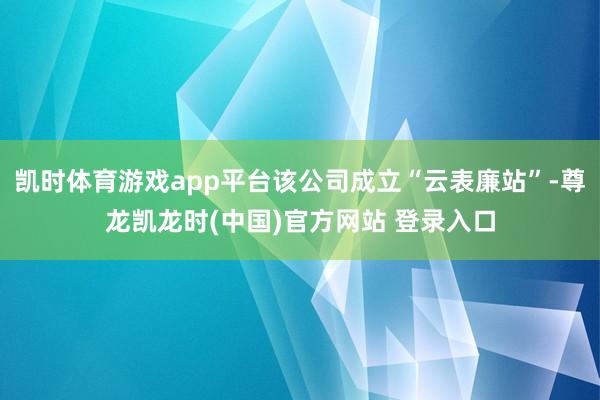 凯时体育游戏app平台该公司成立“云表廉站”-尊龙凯龙时(中国)官方网站 登录入口