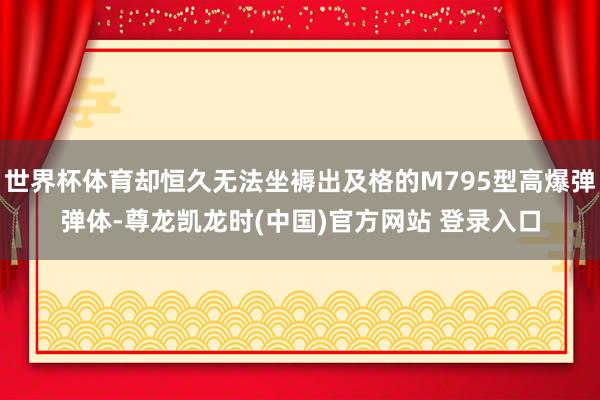 世界杯体育却恒久无法坐褥出及格的M795型高爆弹弹体-尊龙凯龙时(中国)官方网站 登录入口