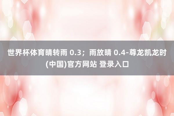 世界杯体育晴转雨 0.3;雨放晴 0.4-尊龙凯龙时(中国)官方网站 登录入口