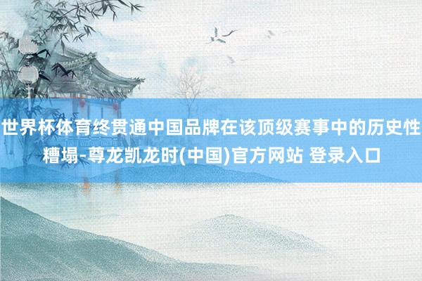 世界杯体育终贯通中国品牌在该顶级赛事中的历史性糟塌-尊龙凯龙时(中国)官方网站 登录入口