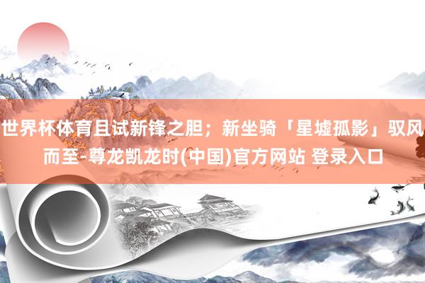 世界杯体育且试新锋之胆;新坐骑「星墟孤影」驭风而至-尊龙凯龙时(中国)官方网站 登录入口