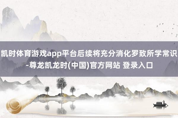 凯时体育游戏app平台后续将充分消化罗致所学常识-尊龙凯龙时(中国)官方网站 登录入口