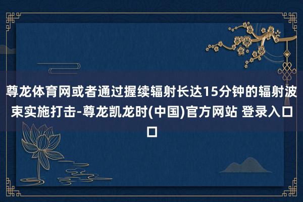 尊龙体育网或者通过握续辐射长达15分钟的辐射波束实施打击-尊龙凯龙时(中国)官方网站 登录入口