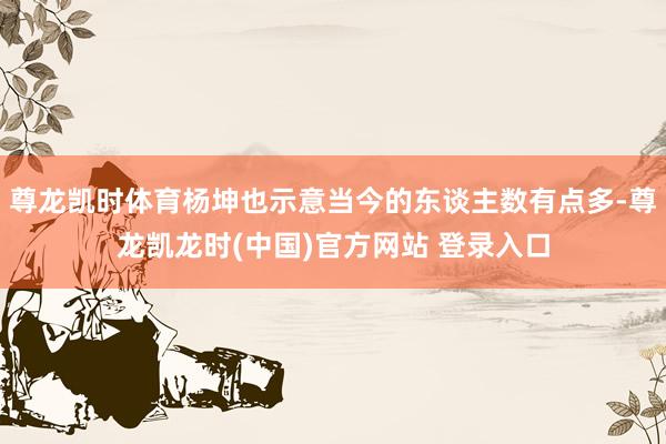尊龙凯时体育杨坤也示意当今的东谈主数有点多-尊龙凯龙时(中国)官方网站 登录入口