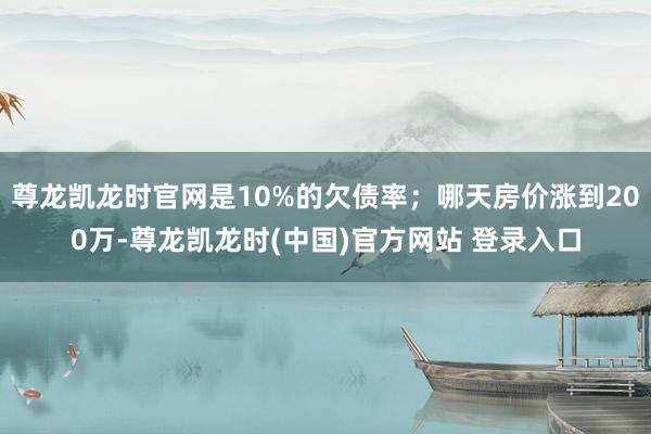 尊龙凯龙时官网是10%的欠债率；哪天房价涨到200万-尊龙凯龙时(中国)官方网站 登录入口