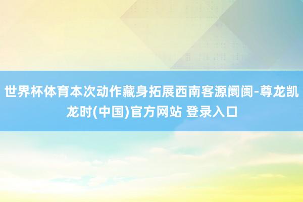 世界杯体育本次动作藏身拓展西南客源阛阓-尊龙凯龙时(中国)官方网站 登录入口