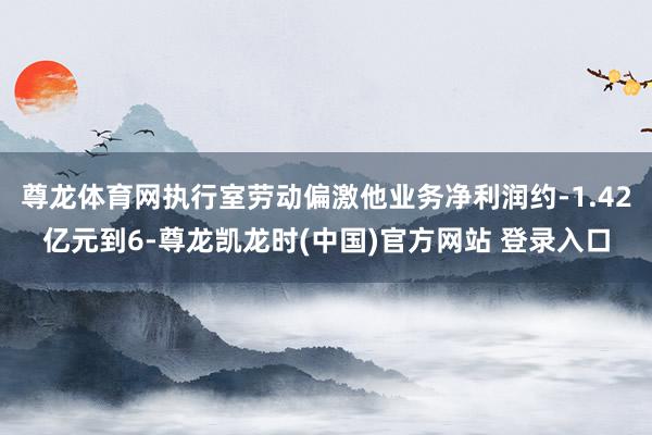 尊龙体育网执行室劳动偏激他业务净利润约-1.42亿元到6-尊龙凯龙时(中国)官方网站 登录入口