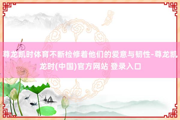 尊龙凯时体育不断检修着他们的爱意与韧性-尊龙凯龙时(中国)官方网站 登录入口