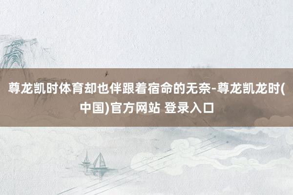 尊龙凯时体育却也伴跟着宿命的无奈-尊龙凯龙时(中国)官方网站 登录入口