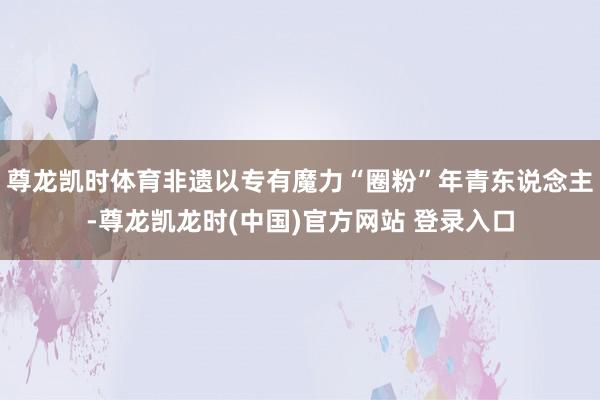 尊龙凯时体育非遗以专有魔力“圈粉”年青东说念主-尊龙凯龙时(中国)官方网站 登录入口