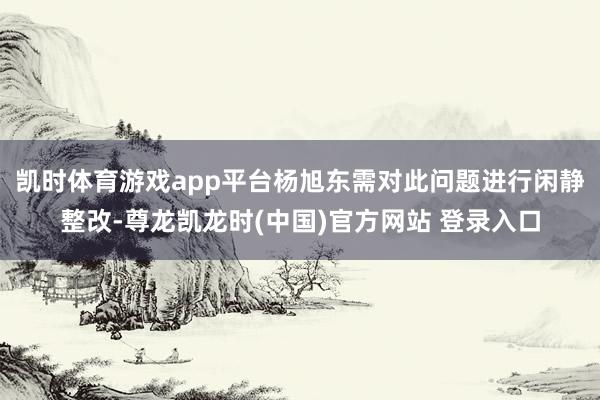 凯时体育游戏app平台　　杨旭东需对此问题进行闲静整改-尊龙凯龙时(中国)官方网站 登录入口