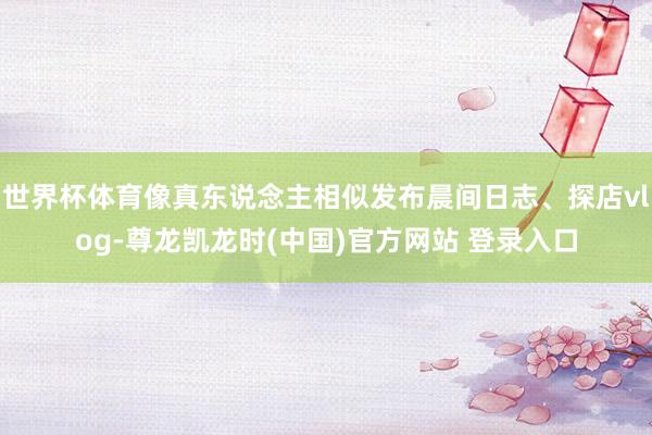 世界杯体育像真东说念主相似发布晨间日志、探店vlog-尊龙凯龙时(中国)官方网站 登录入口