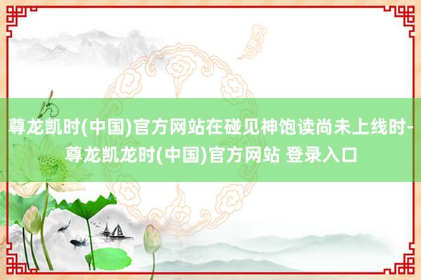 尊龙凯时(中国)官方网站在碰见神饱读尚未上线时-尊龙凯龙时(中国)官方网站 登录入口