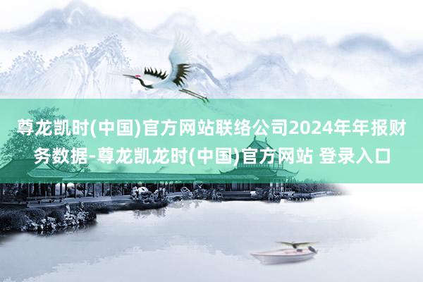 尊龙凯时(中国)官方网站联络公司2024年年报财务数据-尊龙凯龙时(中国)官方网站 登录入口