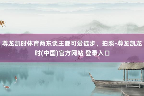 尊龙凯时体育两东谈主都可爱徒步、拍照-尊龙凯龙时(中国)官方网站 登录入口