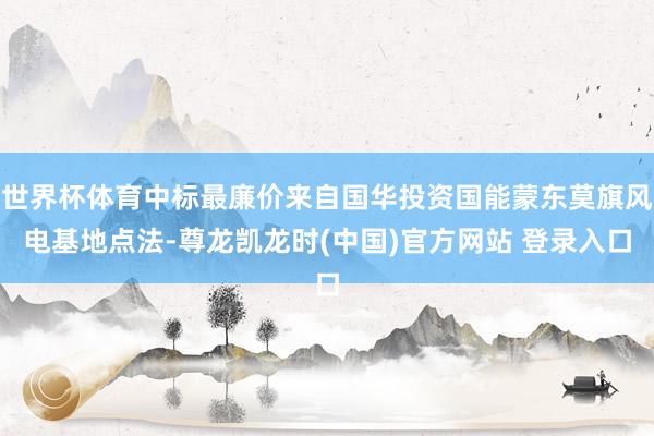 世界杯体育中标最廉价来自国华投资国能蒙东莫旗风电基地点法-尊龙凯龙时(中国)官方网站 登录入口