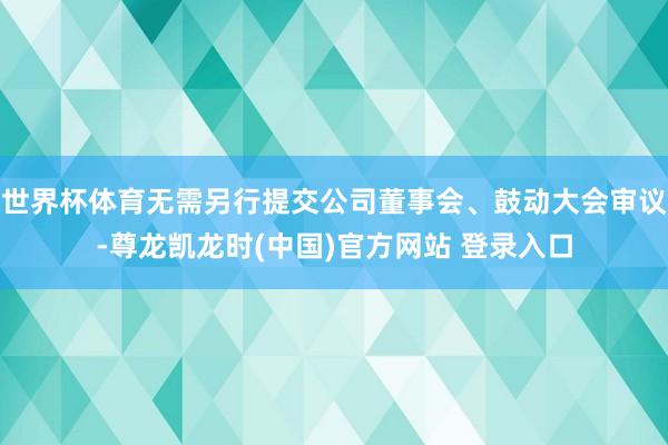 世界杯体育无需另行提交公司董事会、鼓动大会审议-尊龙凯龙时(中国)官方网站 登录入口