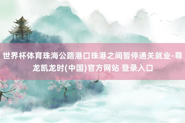 世界杯体育珠海公路港口珠港之间暂停通关就业-尊龙凯龙时(中国)官方网站 登录入口