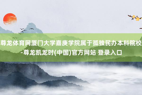 尊龙体育网厦门大学嘉庚学院属于孤独民办本科院校-尊龙凯龙时(中国)官方网站 登录入口