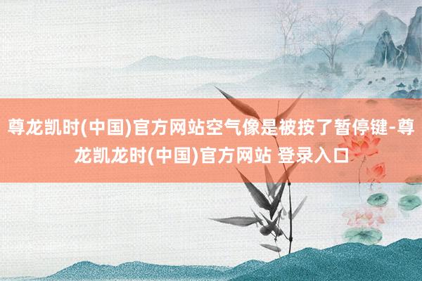 尊龙凯时(中国)官方网站空气像是被按了暂停键-尊龙凯龙时(中国)官方网站 登录入口