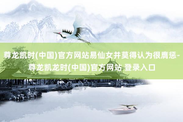 尊龙凯时(中国)官方网站易仙女并莫得认为很膺惩-尊龙凯龙时(中国)官方网站 登录入口