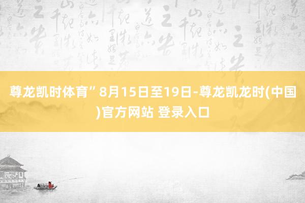 尊龙凯时体育”8月15日至19日-尊龙凯龙时(中国)官方网站 登录入口