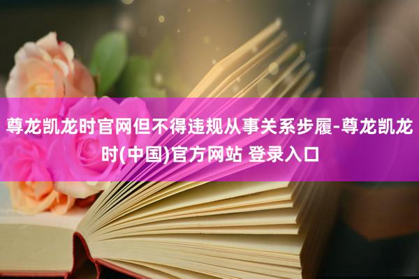 尊龙凯龙时官网但不得违规从事关系步履-尊龙凯龙时(中国)官方网站 登录入口