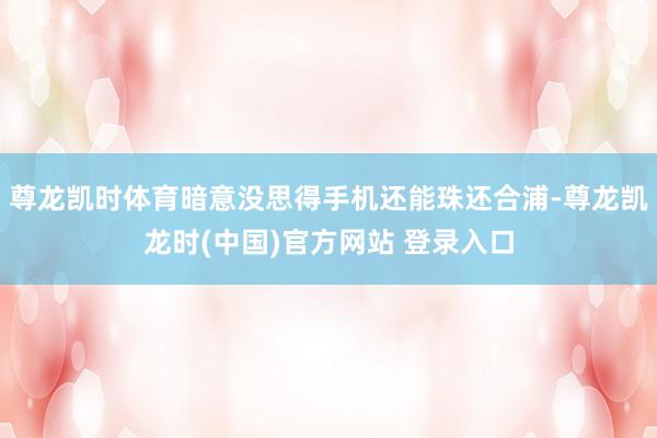 尊龙凯时体育暗意没思得手机还能珠还合浦-尊龙凯龙时(中国)官方网站 登录入口