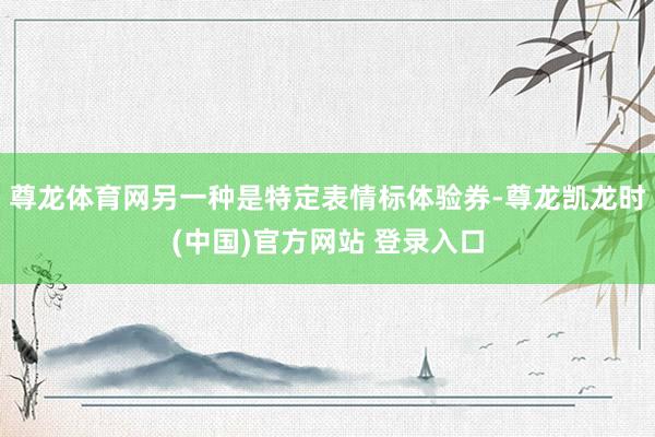 尊龙体育网另一种是特定表情标体验券-尊龙凯龙时(中国)官方网站 登录入口