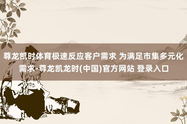 尊龙凯时体育极速反应客户需求 为满足市集多元化需求-尊龙凯龙时(中国)官方网站 登录入口