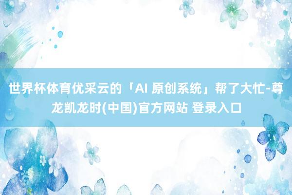 世界杯体育优采云的「AI 原创系统」帮了大忙-尊龙凯龙时(中国)官方网站 登录入口