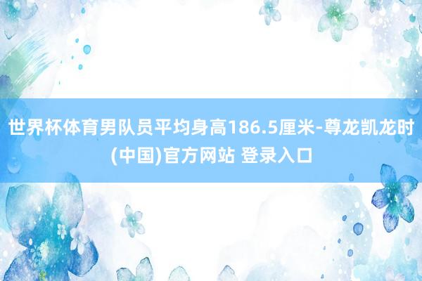 世界杯体育男队员平均身高186.5厘米-尊龙凯龙时(中国)官方网站 登录入口