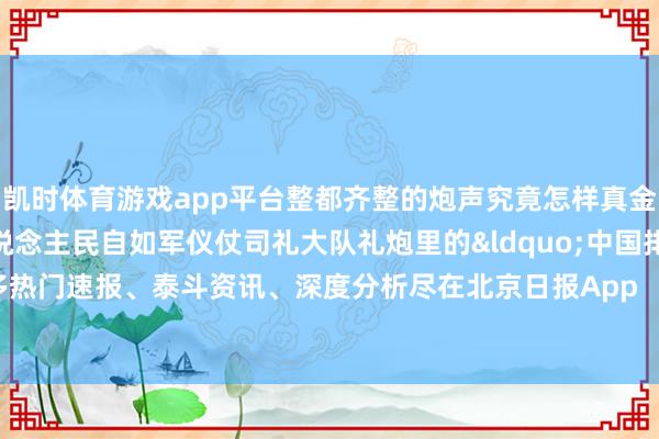 凯时体育游戏app平台整都齐整的炮声究竟怎样真金不怕火成？看中国东说念主民自如军仪仗司礼大队礼炮里的&ldquo;中国排面&rdquo;！更多热门速报、泰斗资讯、深度分析尽在北京日报App    -尊龙凯龙时(中国)官方网站 登录入口