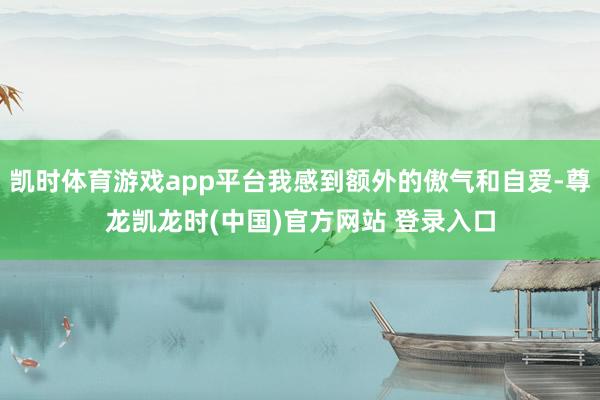 凯时体育游戏app平台我感到额外的傲气和自爱-尊龙凯龙时(中国)官方网站 登录入口