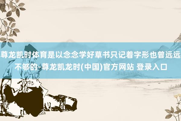 尊龙凯时体育是以念念学好草书只记着字形也曾远远不够的-尊龙凯龙时(中国)官方网站 登录入口