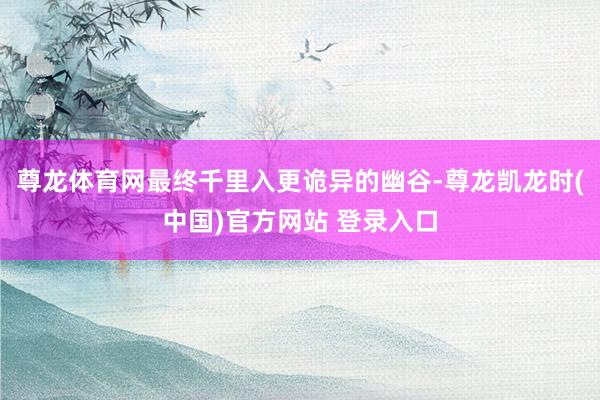 尊龙体育网最终千里入更诡异的幽谷-尊龙凯龙时(中国)官方网站 登录入口