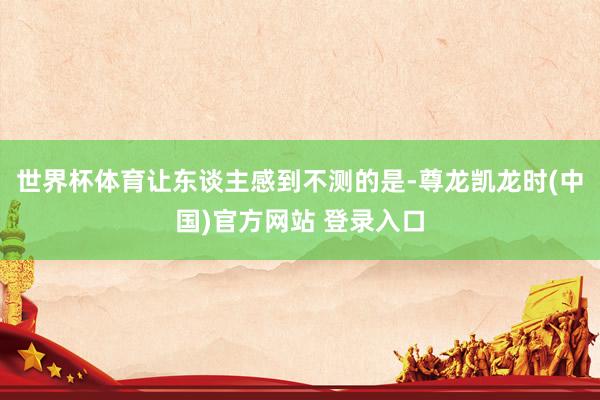 世界杯体育让东谈主感到不测的是-尊龙凯龙时(中国)官方网站 登录入口