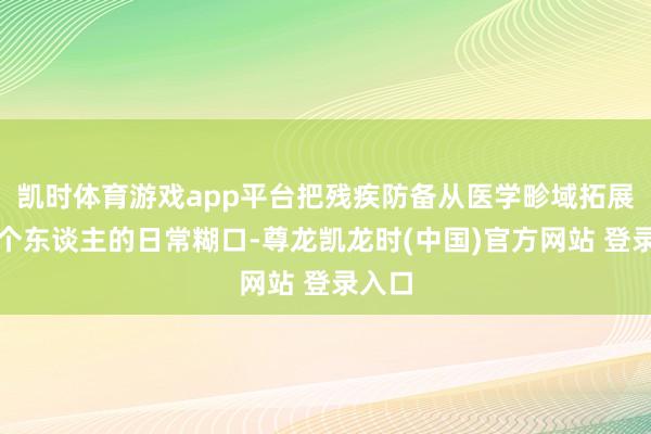 凯时体育游戏app平台把残疾防备从医学畛域拓展到每个东谈主的日常糊口-尊龙凯龙时(中国)官方网站 登录入口