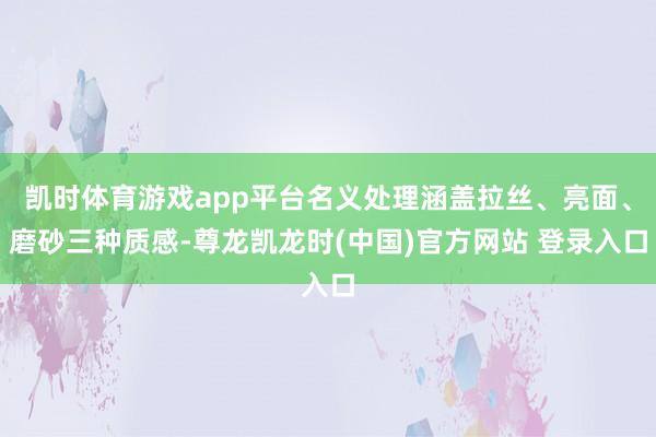 凯时体育游戏app平台名义处理涵盖拉丝、亮面、磨砂三种质感-尊龙凯龙时(中国)官方网站 登录入口