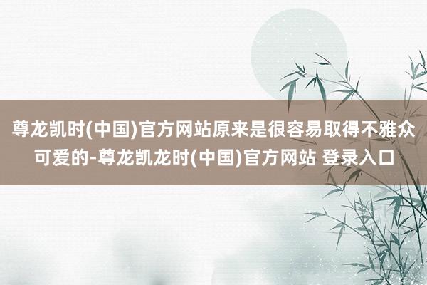 尊龙凯时(中国)官方网站原来是很容易取得不雅众可爱的-尊龙凯龙时(中国)官方网站 登录入口