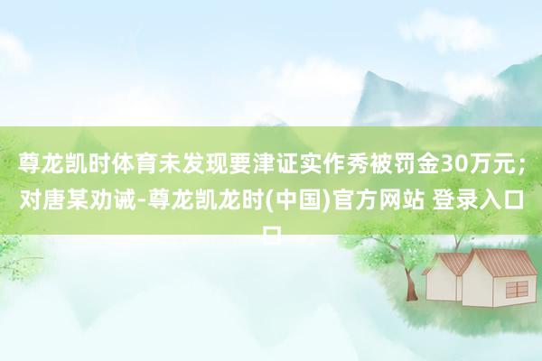 尊龙凯时体育未发现要津证实作秀被罚金30万元；对唐某劝诫-尊龙凯龙时(中国)官方网站 登录入口