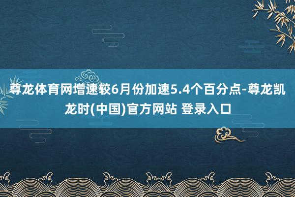 尊龙体育网增速较6月份加速5.4个百分点-尊龙凯龙时(中国)官方网站 登录入口
