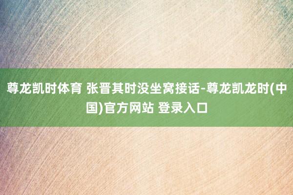 尊龙凯时体育 张晋其时没坐窝接话-尊龙凯龙时(中国)官方网站 登录入口