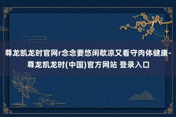 尊龙凯龙时官网r念念要悠闲歇凉又看守肉体健康-尊龙凯龙时(中国)官方网站 登录入口